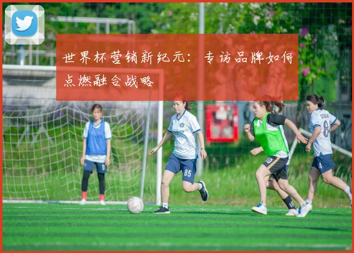 世界杯营销新纪元：专访品牌如何点燃融合战略