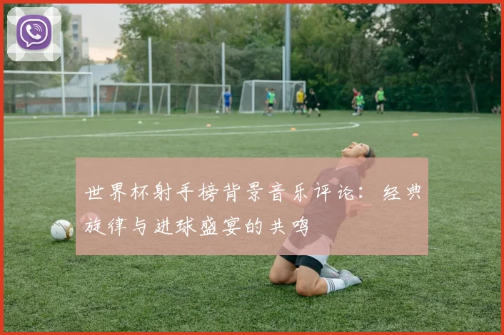 世界杯射手榜背景音乐评论：经典旋律与进球盛宴的共鸣