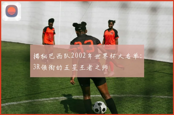 揭秘巴西队2002年世界杯大名单：3R领衔的五星王者之师